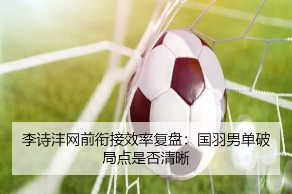 李诗沣网前衔接效率复盘：国羽男单破局点是否清晰