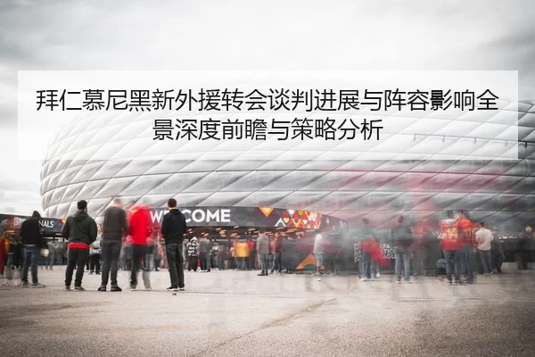 拜仁慕尼黑新外援转会谈判进展与阵容影响全景深度前瞻与策略分析